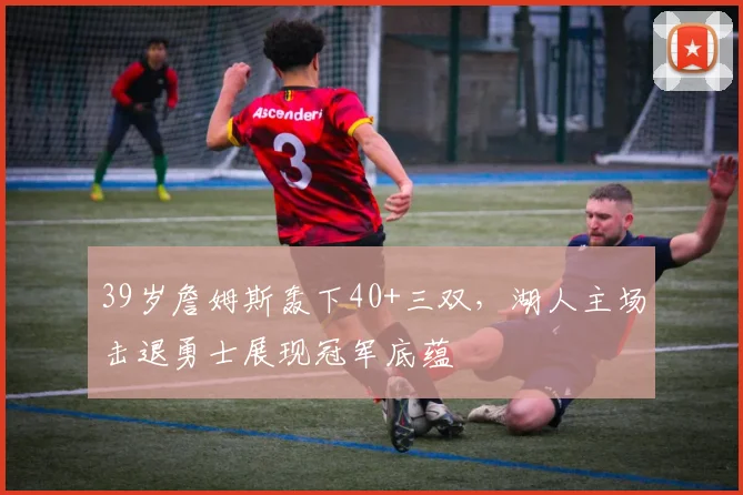 39岁詹姆斯轰下40+三双，湖人主场击退勇