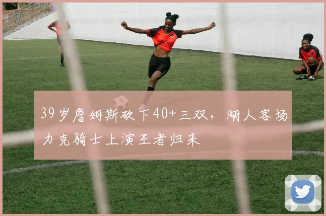 39岁詹姆斯砍下40+三双，湖人客场力克骑